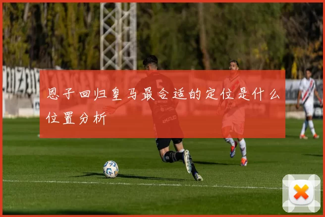 恩子回归皇马最合适的定位是什么位置分析